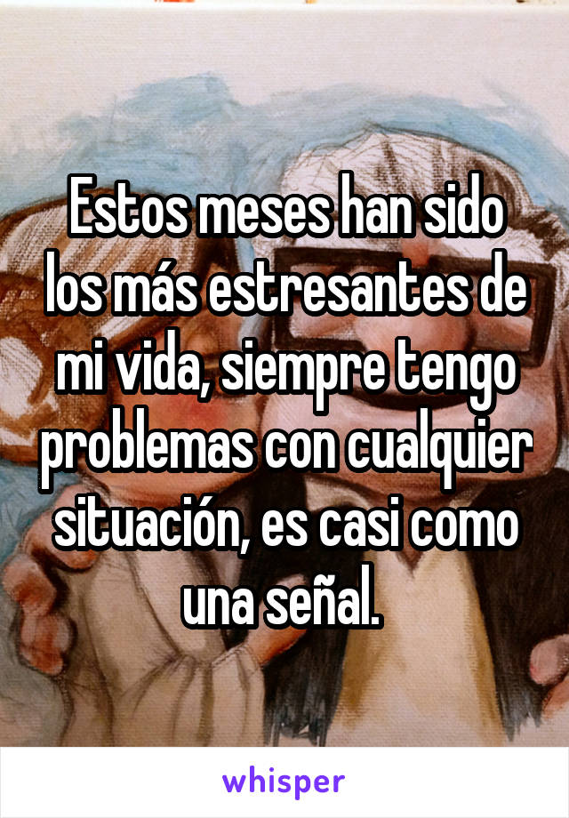 Estos meses han sido los más estresantes de mi vida, siempre tengo problemas con cualquier situación, es casi como una señal. 