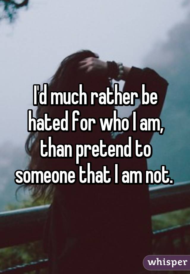 I'd much rather be hated for who I am, than pretend to someone that I am not. 