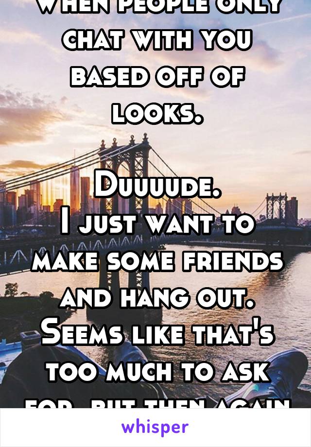 When people only chat with you based off of looks.

Duuuude.
I just want to make some friends and hang out. Seems like that's too much to ask for..but then again it is whisper.