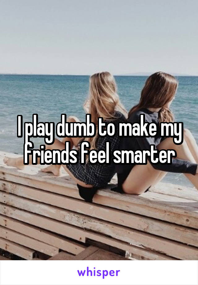 I play dumb to make my friends feel smarter