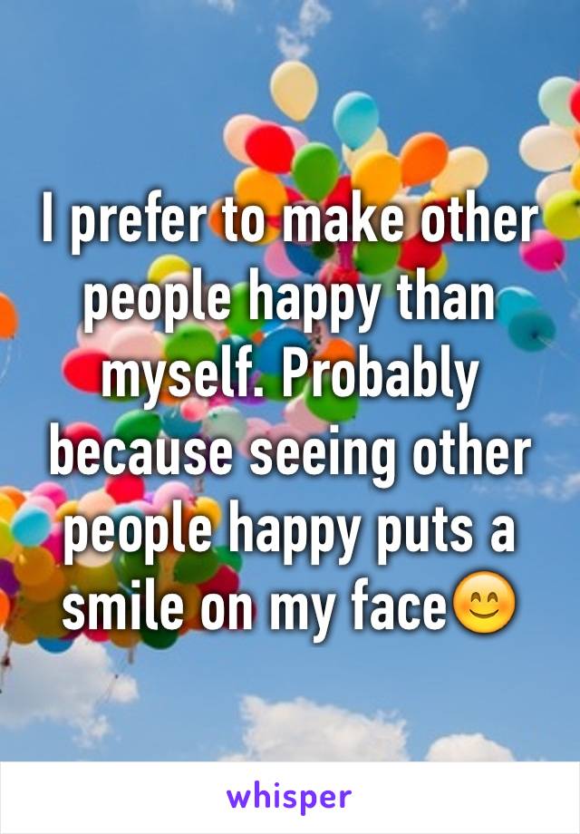 I prefer to make other people happy than myself. Probably because seeing other people happy puts a smile on my face😊