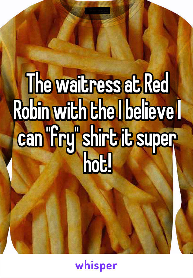 The waitress at Red Robin with the I believe I can "fry" shirt it super hot!
