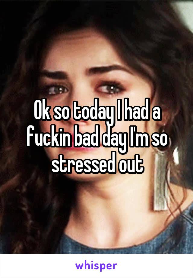 Ok so today I had a fuckin bad day I'm so stressed out