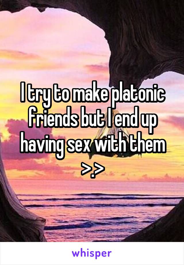 I try to make platonic friends but I end up having sex with them >.>