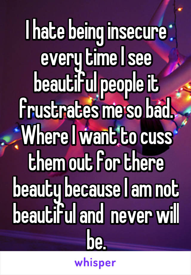 I hate being insecure every time I see beautiful people it frustrates me so bad. Where I want to cuss them out for there beauty because I am not beautiful and  never will be.