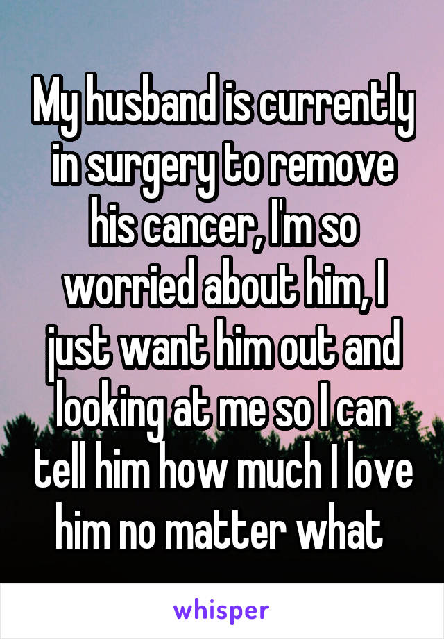 My husband is currently in surgery to remove his cancer, I'm so worried about him, I just want him out and looking at me so I can tell him how much I love him no matter what 