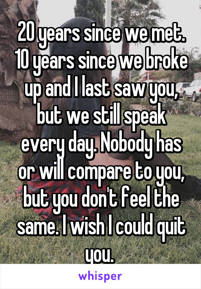 20 years since we met. 10 years since we broke up and I last saw you, but we still speak every day. Nobody has or will compare to you, but you don't feel the same. I wish I could quit you. 