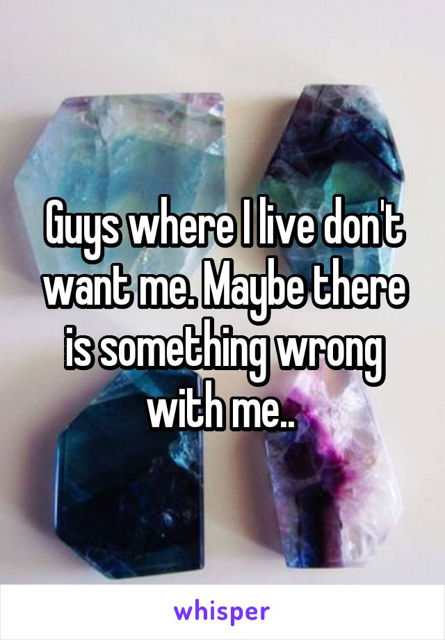 Guys where I live don't want me. Maybe there is something wrong with me.. 