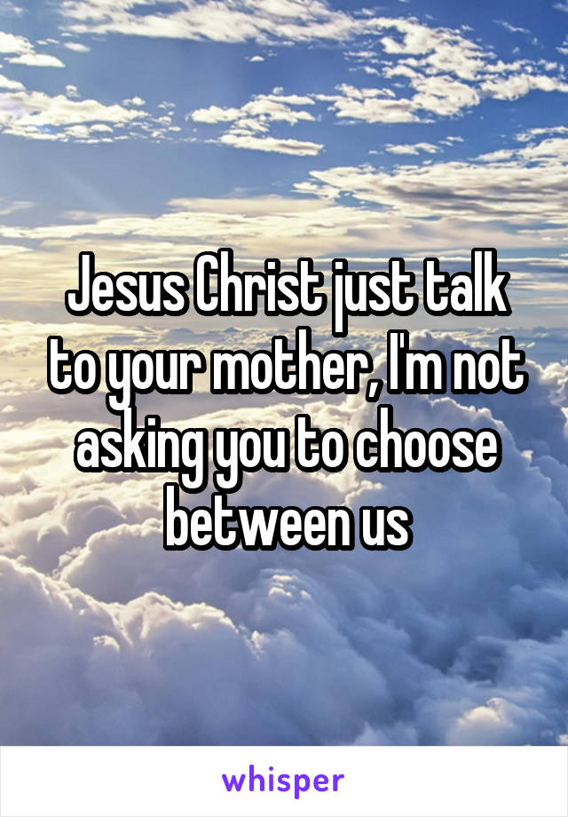 Jesus Christ just talk to your mother, I'm not asking you to choose between us