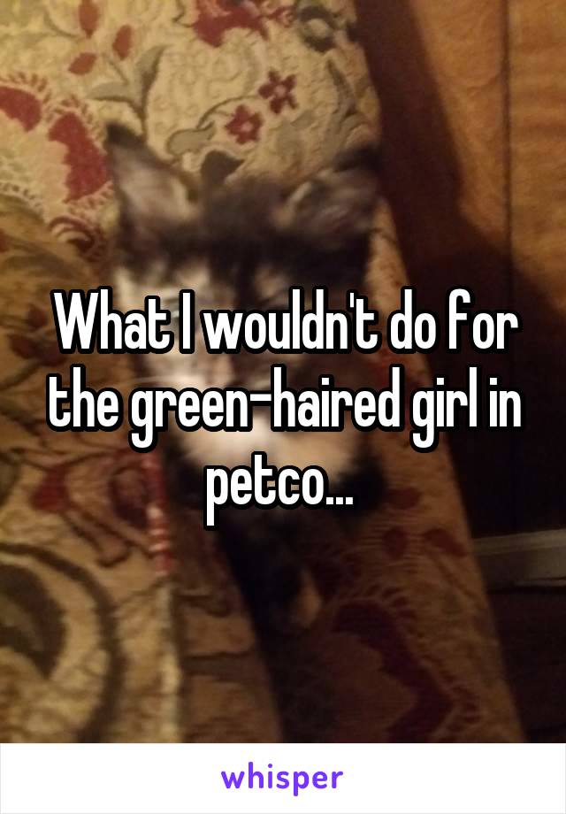 What I wouldn't do for the green-haired girl in petco... 