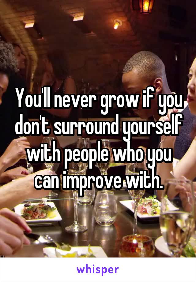 You'll never grow if you don't surround yourself with people who you can improve with.