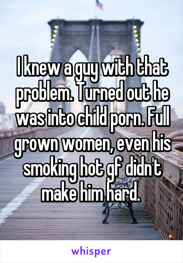 I knew a guy with that problem. Turned out he was into child porn. Full grown women, even his smoking hot gf didn't make him hard. 