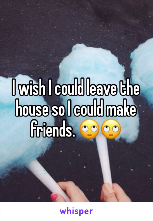 I wish I could leave the house so I could make friends. 🙄🙄