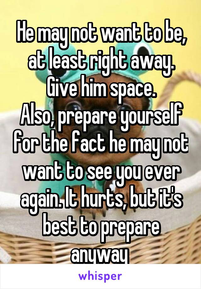 He may not want to be, at least right away. Give him space.
Also, prepare yourself for the fact he may not want to see you ever again. It hurts, but it's best to prepare anyway 