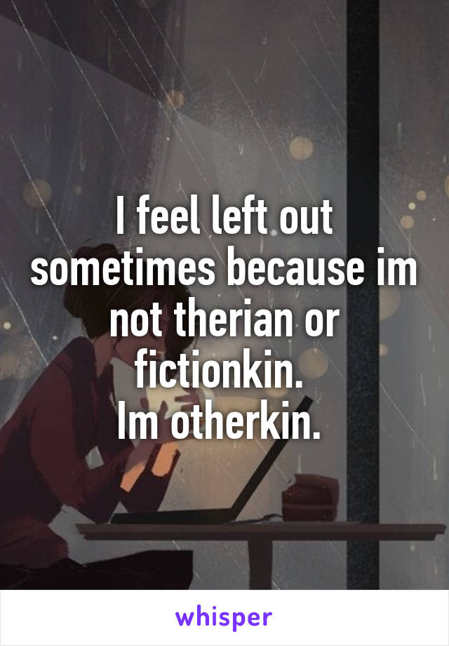 I feel left out sometimes because im not therian or fictionkin. 
Im otherkin. 