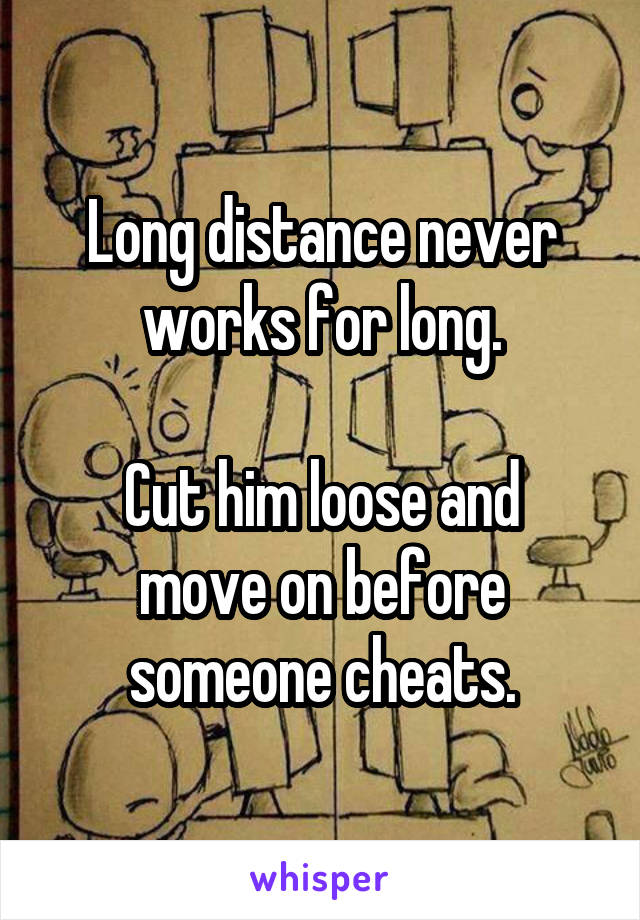 Long distance never works for long.

Cut him loose and move on before someone cheats.