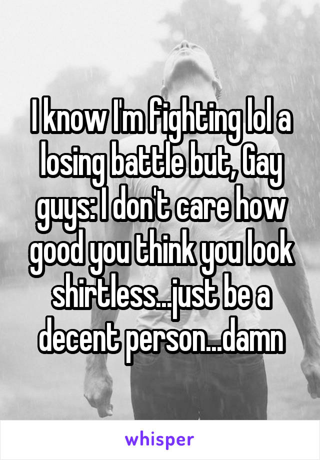 I know I'm fighting lol a losing battle but, Gay guys: I don't care how good you think you look shirtless...just be a decent person...damn