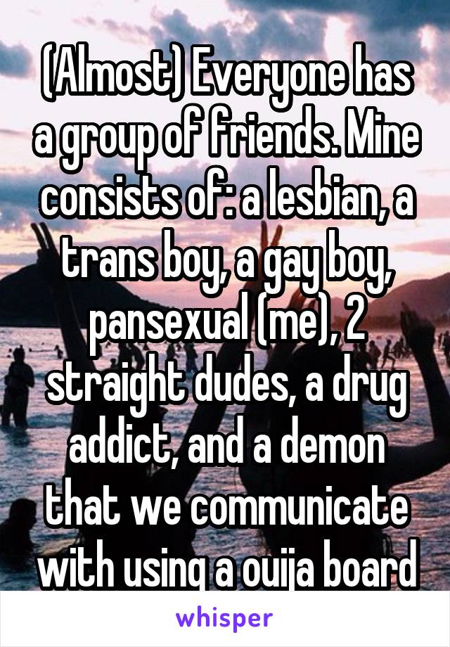 (Almost) Everyone has a group of friends. Mine consists of: a lesbian, a trans boy, a gay boy, pansexual (me), 2 straight dudes, a drug addict, and a demon that we communicate with using a ouija board