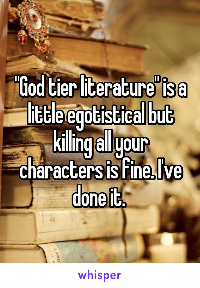 "God tier literature" is a little egotistical but killing all your characters is fine. I've done it. 
