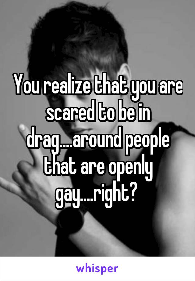 You realize that you are scared to be in drag....around people that are openly gay....right? 