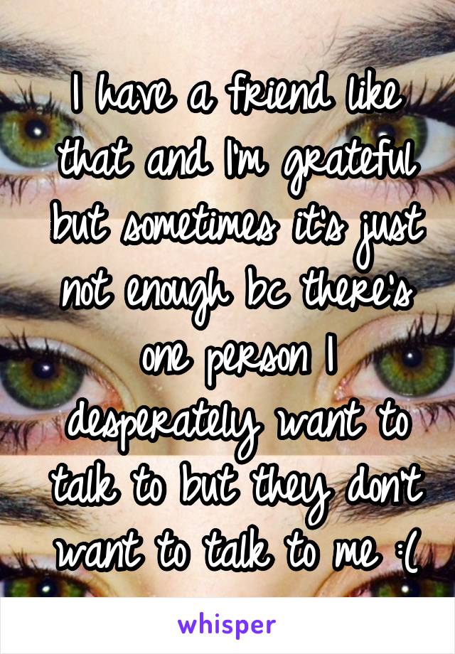 I have a friend like that and I'm grateful but sometimes it's just not enough bc there's one person I desperately want to talk to but they don't want to talk to me :(