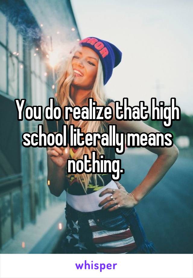 You do realize that high school literally means nothing. 