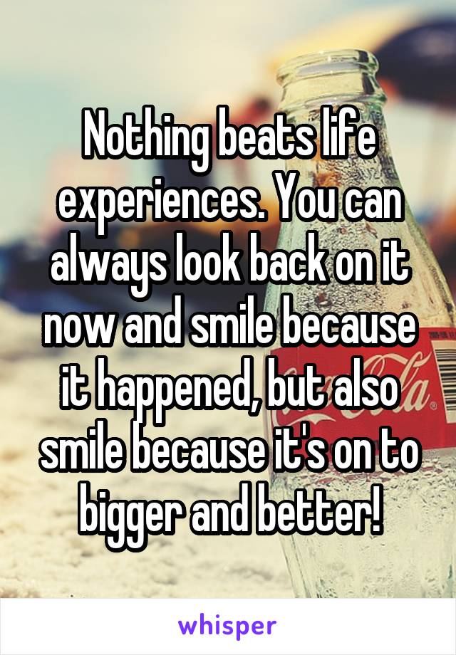 Nothing beats life experiences. You can always look back on it now and smile because it happened, but also smile because it's on to bigger and better!