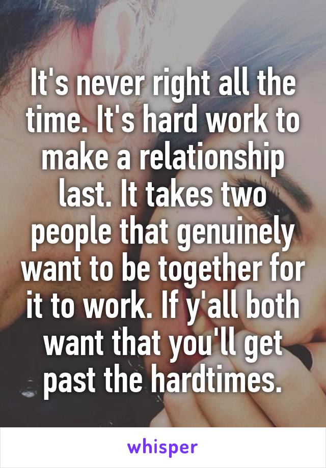 It's never right all the time. It's hard work to make a relationship last. It takes two people that genuinely want to be together for it to work. If y'all both want that you'll get past the hardtimes.