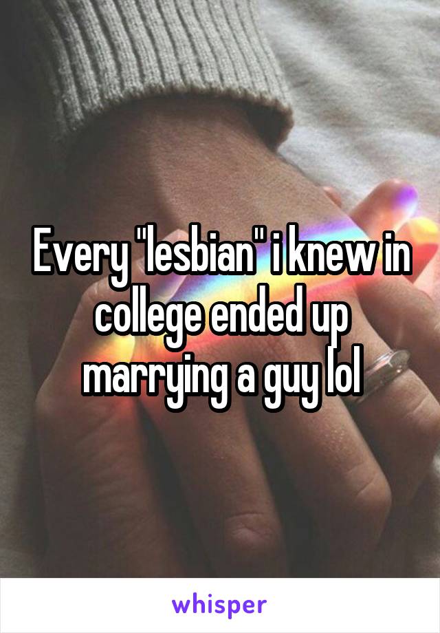 Every "lesbian" i knew in college ended up marrying a guy lol