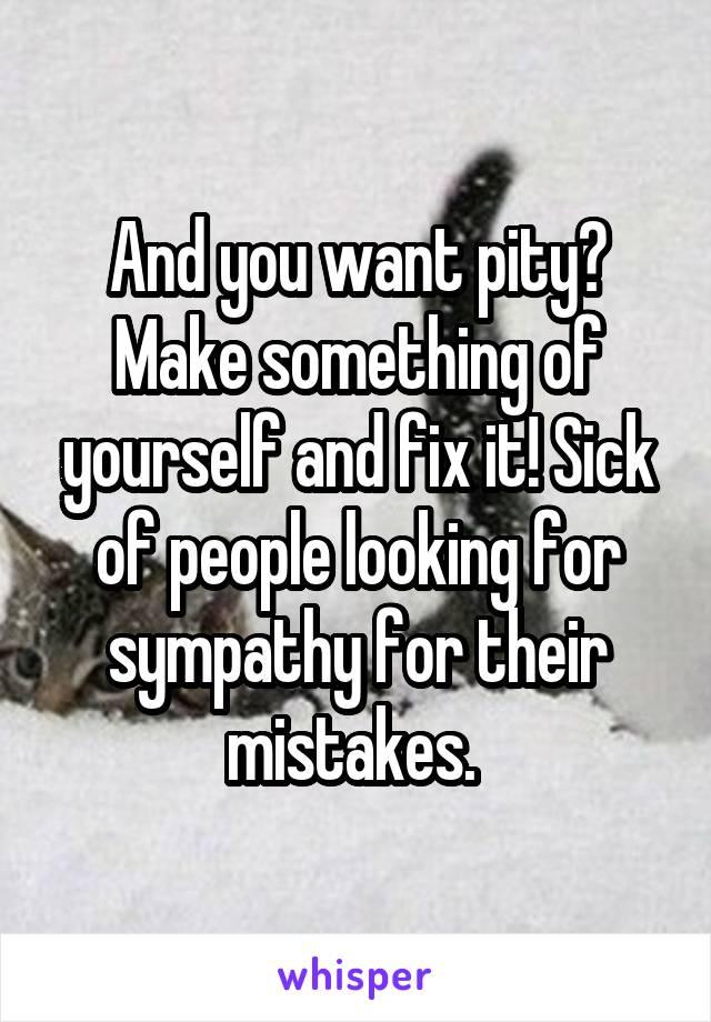 And you want pity? Make something of yourself and fix it! Sick of people looking for sympathy for their mistakes. 