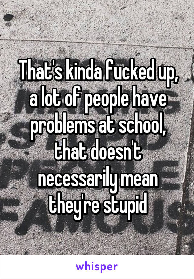 That's kinda fucked up, a lot of people have problems at school, that doesn't necessarily mean they're stupid