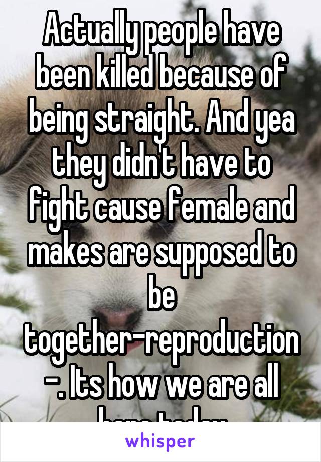 Actually people have been killed because of being straight. And yea they didn't have to fight cause female and makes are supposed to be together-reproduction-. Its how we are all here today