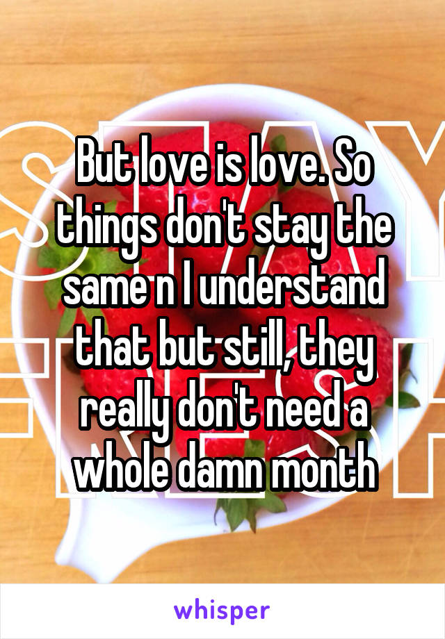 But love is love. So things don't stay the same n I understand that but still, they really don't need a whole damn month