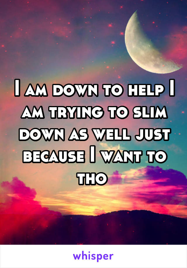 I am down to help I am trying to slim down as well just because I want to tho 