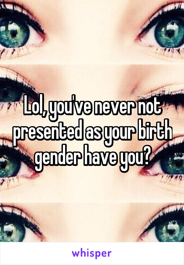 Lol, you've never not presented as your birth gender have you?