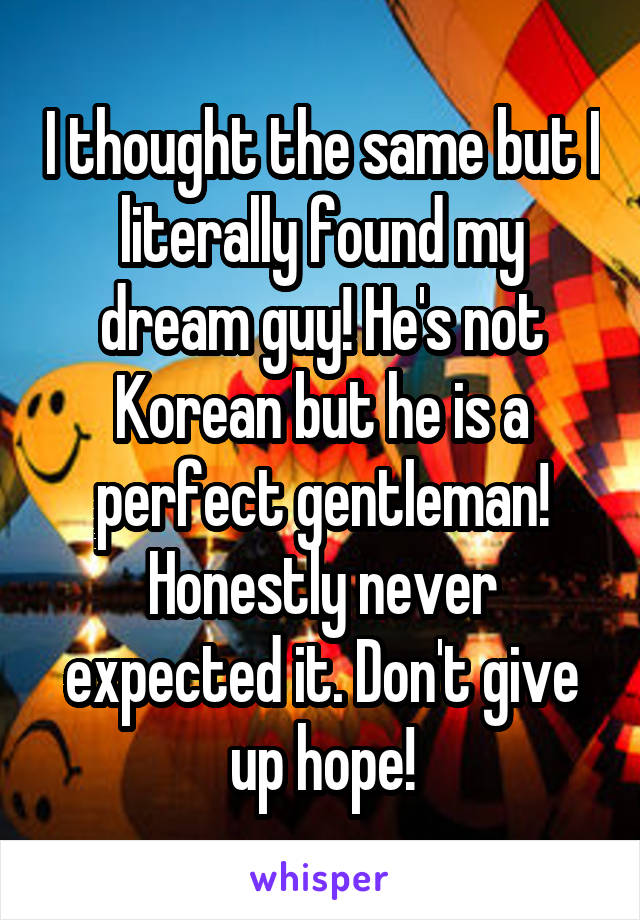 I thought the same but I literally found my dream guy! He's not Korean but he is a perfect gentleman! Honestly never expected it. Don't give up hope!