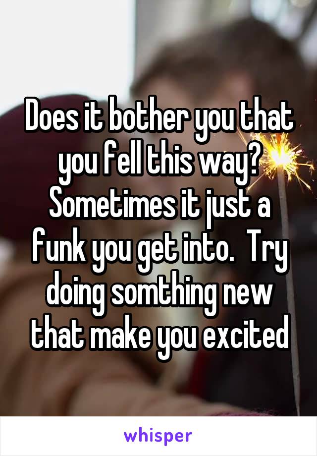 Does it bother you that you fell this way? Sometimes it just a funk you get into.  Try doing somthing new that make you excited