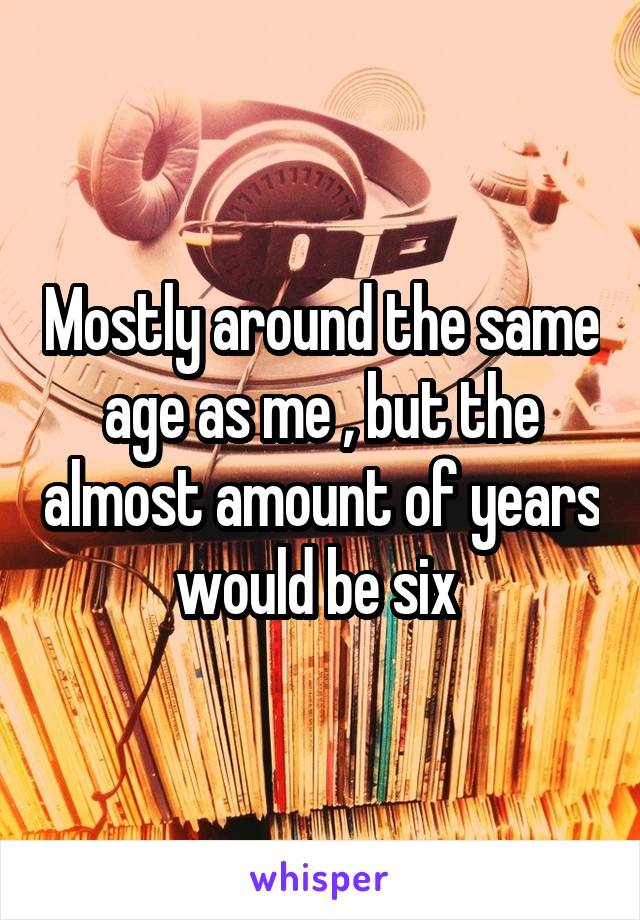 Mostly around the same age as me , but the almost amount of years would be six 