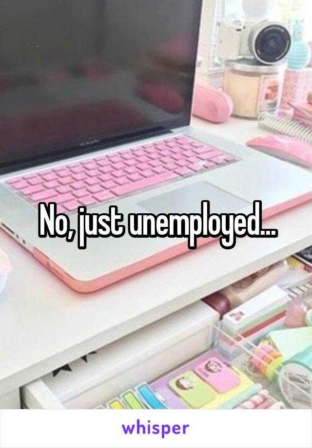 No, just unemployed...