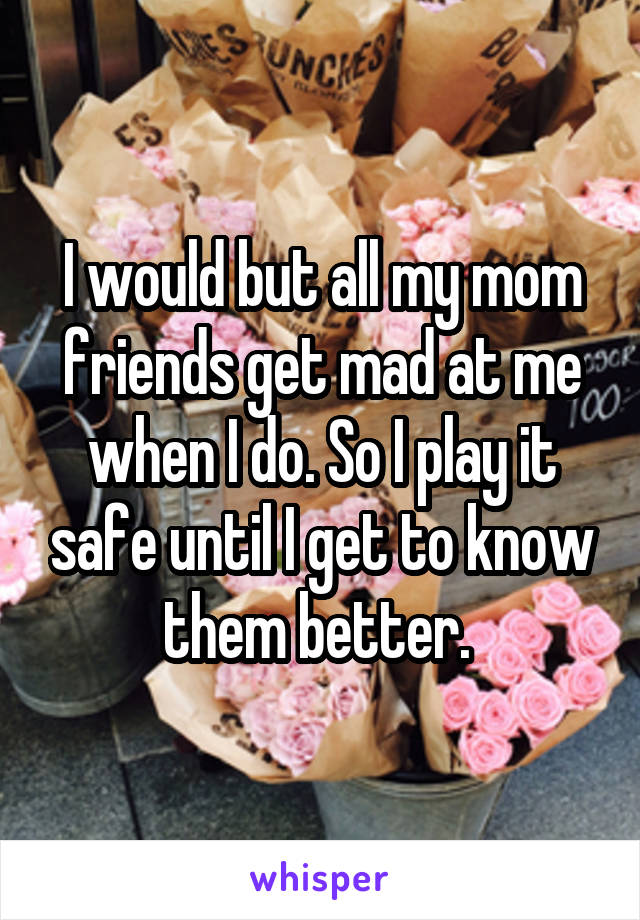 I would but all my mom friends get mad at me when I do. So I play it safe until I get to know them better. 