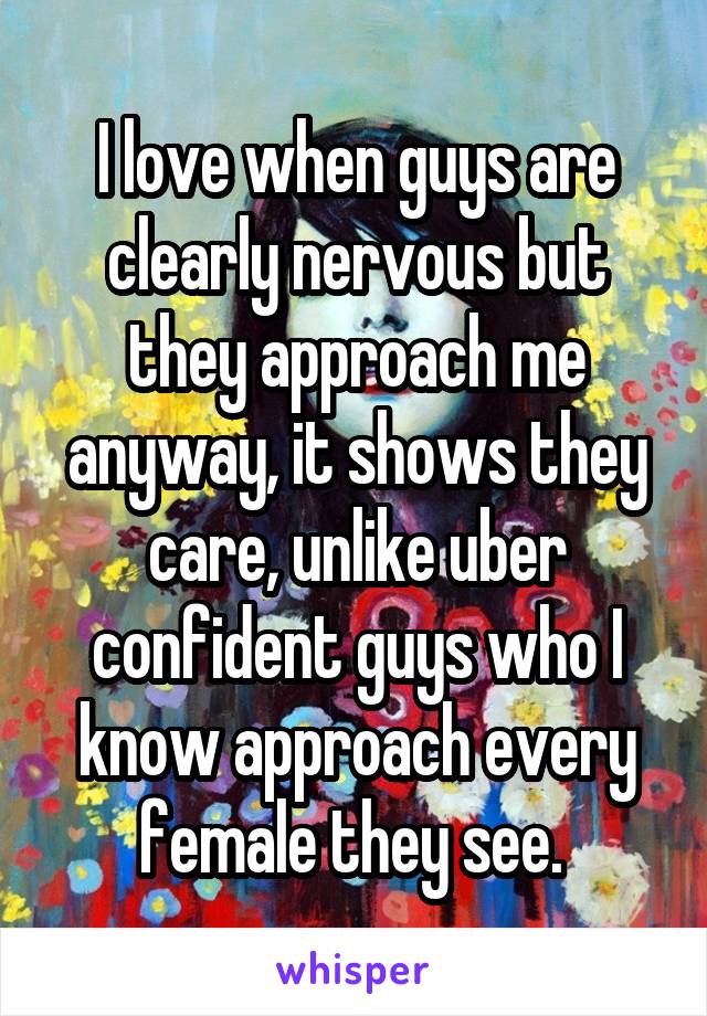 I love when guys are clearly nervous but they approach me anyway, it shows they care, unlike uber confident guys who I know approach every female they see. 