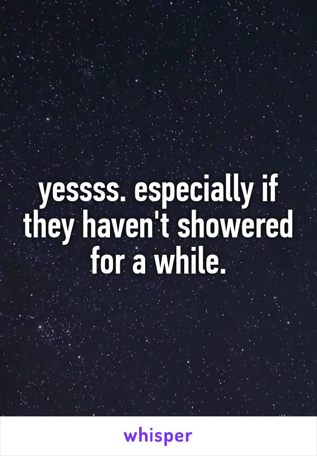 yessss. especially if they haven't showered for a while.