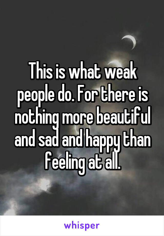 This is what weak people do. For there is nothing more beautiful and sad and happy than feeling at all.