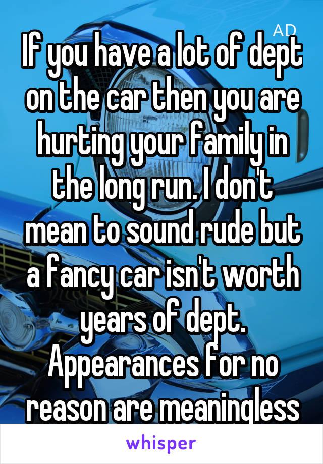 If you have a lot of dept on the car then you are hurting your family in the long run. I don't mean to sound rude but a fancy car isn't worth years of dept. Appearances for no reason are meaningless