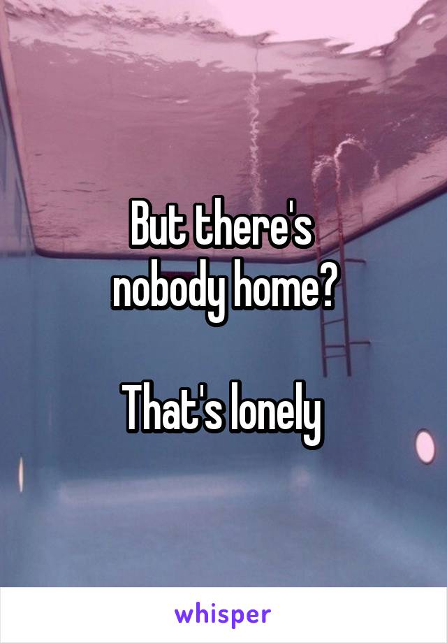 But there's 
nobody home?

That's lonely 