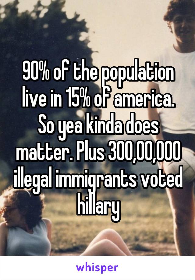90% of the population live in 15% of america. So yea kinda does matter. Plus 300,00,000 illegal immigrants voted hillary