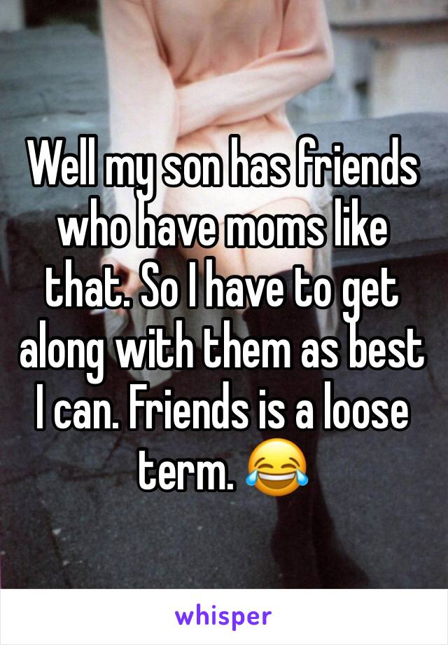 Well my son has friends who have moms like that. So I have to get along with them as best I can. Friends is a loose term. 😂