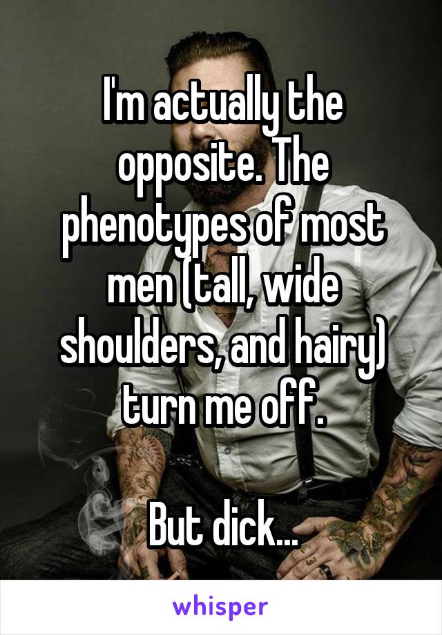 I'm actually the opposite. The phenotypes of most men (tall, wide shoulders, and hairy) turn me off.

But dick...