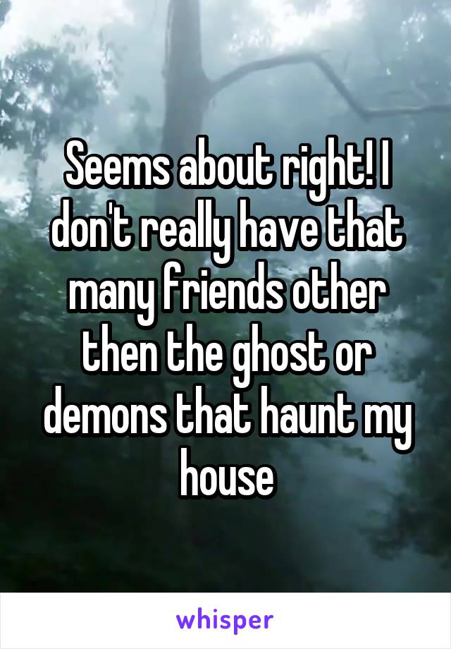 Seems about right! I don't really have that many friends other then the ghost or demons that haunt my house