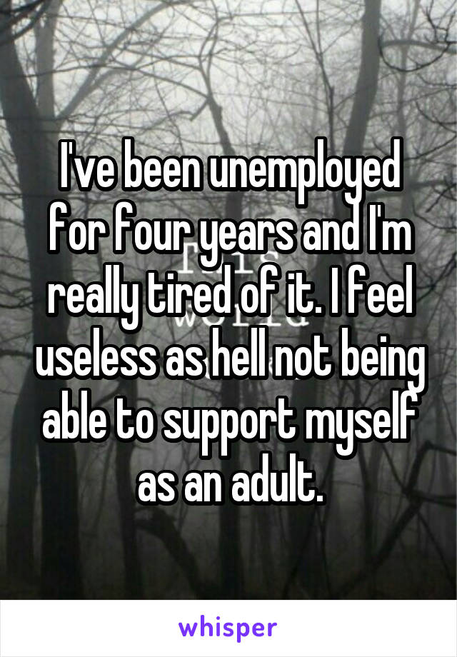 I've been unemployed for four years and I'm really tired of it. I feel useless as hell not being able to support myself as an adult.